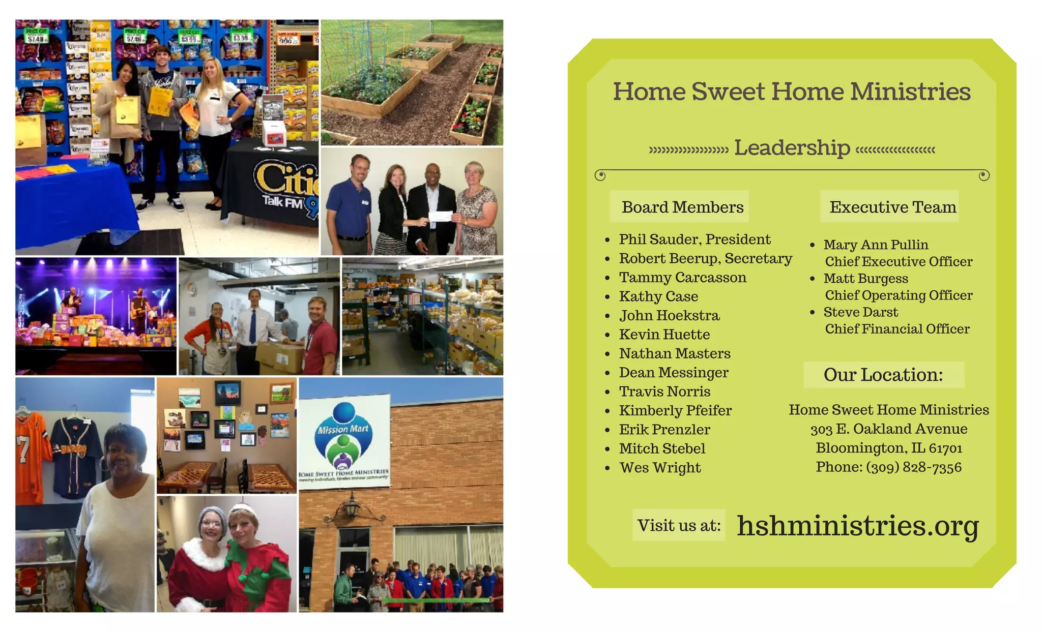 Home Sweet Home Ministries
Leadership
Board Members
Phil Sauder, President
Robert Beerup, Secretary
Tammy Carcasson
Kathy Case
John Hoekstra
Kevin Huette
Nathan Masters
Dean Messinger
Travis Norris
Kimberly Pfeifer
Erik Prenzler
Mitch Stebel
Wes Wright
Executive Team
Mary Ann Pullin
Chief Executive Officer
Matt Burgess
Chief Operating Officer
Steve Darst
Chief Financial Officer
Home Sweet Home Ministries
303 E. Oakland Avenue
Bloomington, IL 61701
Phone: (309) 828-7356
Our Location:
Visit us at: hshministries.org
 