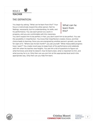 ROLE 2
TEACHER
What can he
learn from
this?
THE DEFINITION:
You begin by asking, "What can he learn from this?" Your
focus is instinctively toward the other person. Not his
feelings, necessarily, but his understanding, his skills, and
his performance. You see each person as a work in
progress, and you are comfortable with this messiness.
You don't expect him to be perfect; in fact, you don't want him to be perfect. You see
the possibility in imperfection. You know that imperfection creates choice, and that
choice leads to learning. Since you are energized by another person's growth, you look
for signs of it. "Where was he last month?" you ask yourself. "What measurable progress
have I seen?" You create novel ways to keep track of his performance and celebrate
with him when he reaches new heights. You ask him a lot of questions to figure out
what he knows and what he doesn't, how he learns best, what is important to him, and
what journey he is on. Only then can you join him at the appropriate level and in the
appropriate way. Only then can you help him learn.
STANDOUT
ASSESSMENT
RESULTS
Cristina Moceri
CONNECTORTEACHER
7
 