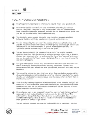ROLE 2
TEACHER
YOU, AT YOUR MOST POWERFUL:
People's performance improves when you're around. This is your greatest gift.
Instinctively people know that you care about them, and that your caring is
genuine. They get it. They feel it. They never doubt it. And this certainty frees
them. They can experiment, and reach, and fall, and fail, and then reach again. And
you will still be there willing them to keep reaching.
You don't give up on people. No matter how much they struggle, you keep
believing that they will find a way to move forward, and to improve.
You are intrigued by "the process"--the process of other people's learning and
growth. You aren't impatiently waiting for the big-bang breakthrough. Instead you
are content to see small increments of growth that happen every day. The
"getting it" can be more exciting to you than the "got it."
You are also intrigued by the process of the activity. You revel in breaking
activities down into their discrete parts, and then showing others how to do each
discrete part. You want others to understand the "how," the "method," and when
you can show others the "how," you are delighted. This, in your view, is where the
real learning happens.
You give other people choices. You allow them to make their own decisions. You
realize that choice is the mechanism for learning, for growth. You say, "You
decide, then come back and tell me what you decided, and why." You are a natural
delegator.
You know that people can learn only from where they are starting, so you ask lots
of questions to determine their starting point. You listen very carefully. You watch
closely. Any small action or reaction could be a clue about where to "join" them in
their learning journey.
Your "start-by-listening" approach makes others feel heard, and safe. For you, it is
the source of vital information about their learning styles, their personalities, their
understanding. You use this information to tailor what you are teaching so that it
fits each person--you individualize.
Physically you want to get on people's level. You want to "walk the factory floor,"
see people in their "natural habitats," "get down in the dirt with them." This
achieves three things: 1) it shows them that you know them; 2) it shows you the
world from their perspective; 3) it gives you the raw material you need to give
them good ideas for how to get better.
You are a learner yourself. Because you love the process of "getting it," you sign
STANDOUT
ASSESSMENT
RESULTS
Cristina Moceri
CONNECTORTEACHER
8
 