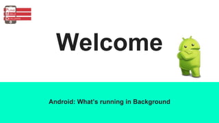 Welcome
Android: What’s running in Background
 