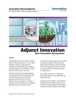 Copyright 2015 - Innovative Ventures, all rights reserved
Innovation Reconsidered
The transformation to Adjunct Innovation practices
Abstract
The challenges we face as a nation in tackling
effective innovation practices are many. These
challenges, however, quickly transform
themselves into opportunity when applied to
specific disciplines such as healthcare, finance,
education, and of course, commerce.
Few places illustrate the rewards of effective
innovation better than the multi-billion dollar
retail market where score is kept by the
generation of revenue from successful
products. This same market is, in contrast, a
glaring example of the difficulties in finding and
deploying successful innovation models.
U.S. retailers are perhaps best seen as examples
of Joseph Schumpeter's 1942 [Schumpeter
1942] Creative Destruction model, where the
failure of old approaches fuels the motivation
for change and shapes the direction of new
innovation paths.
For a retailer, this fork in the road of new
opportunity offers the choice of different over
more of the same.
The place we find ourselves - as we look back
through previous innovation models, such as
the Closed Innovation programs of the 1990's
and Open Innovation programs of the 2000's,
 