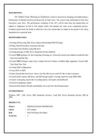 DESCRIPTION:
ITC TM&D (Trade Marketing & Distribution) vertical is interested in designing and implementing a
Performance Evaluation and Reward System for its Sales force. The system scope will include its front Area
Executives sales force. The performance evaluation of the AE’s will be done basis the channel they are
aligned to Implement an End to End solution which will automate the entire score computation process.
Computes payout basis the bands in which the scores lies and provides an output on the payout to the salary
department on a quarterly basis.
RESPONSIBILITIES:
Creating Jobs by using SQL Server Agent and Scheduled SSIS Packages
Writing Stored Procedures, Functions and Joins.
Insert data from database using bulk insert.
Creating packages at SQL Server Integration Service platform.
Created SSIS packages for data Importing, Cleansing etc. Extracted, cleaned and validated Loaded the data
from Excel and Flat files.
Created SSIS Packages using Fuzzy Lookup, Derived Columns, Condition Split, Aggregate, Execute SQL
Task, Data Flow Task
Creating SSIS Configurations.
Create SCD in SSIS.
Export cleaned data from Excel sheets, Text file, MS Access and CSV files to data warehouse.
Created ad-hoc reports, drill down, and drill through reports. Creating reports by using SSRS 2008.
Created in designing reports like Cascading reports, sub reports and dashboards.
Involved in deploying reports.
Generated the Reports Weekly and Monthly wise as per the Client Requirements.
ENVIRONMENT:
Windows 2007 , SQL Server 2008 Integration Services, T-sql, SQL Server Reporting Services 2005 &
2008.
PROJECT #1:
Project : PROMAXTRADE PROMOTION
Client : ITC Limited
Role : Date Warehouse Developer
Team size : 5
 