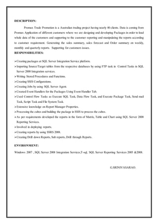 DESCRIPTION:
Promax Trade Promotion is a Australian trading project having nearly 40 clients. Data is coming from
Promax Application of different customers where we are designing and developing Packages in order to load
whole data of the customers and supporting to the customer reporting and manipulating the reports according
to customer requirement. Generating the sales summary, sales forecast and Order summary on weekly,
monthly and quarterly reports. Supporting for customers issues.
RESPONSIBILITIES:
Creating packages at SQL Server Integration Service platform.
Importing Source/Target tables from the respective databases by using FTP task in Control Tasks in SQL
Server 2008 Integration services.
Writing Stored Procedures and Functions.
Creating SSIS Configurations.
Creating Jobs by using SQL Server Agent.
Created Event Handlers for the Packages Using Event Handler Tab.
Used Control Flow Tasks as Execute SQL Task, Data Flow Task, and Execute Package Task, Send mail
Task, Script Task and File System Task.
Extensive knowledge on Report Manager Properties.
Processing the cubes and building the package in SSIS to process the cubes.
As per requirements developed the reports in the form of Matrix, Table and Chart using SQL Server 2008
Reporting Services.
Involved in deploying reports.
Creating reports by using SSRS 2008.
Creating Drill down Reports, Sub reports, Drill through Reports.
ENVIRONMENT:
Windows 2007 , SQL Server 2008 Integration Services,T-sql, SQL Server Reporting Services 2005 &2008.
G.SRINIVASARAO.
 