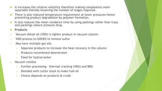  It increases the relative volatility therefore making components more
separable thereby lessening the number of stages required.
 There is also reduced temperature requirement at lower pressures hence
preventing product degradation by polymer formation.
 It also reduces the mean residence time by using packings rather than trays
and packings reduce pressure drop.
 Products
• Vacuum diesel oil (VDO) is lighter product in vacuum column
• VDO process to GOHDS to remove sulfur
• May have multiple gas oils
• Separate products to increase the heat recovery in the column
• Products recombined downstream
• Feed for hydrocracker
• Vacuum residue
• Further processing – thermal cracking (VBU) and BBU
• Blended with cutter stock to make fuel oil
• Choice depends on products & crude
 