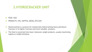 3.HYDROCRACKER UNIT
 FEED: VGO
 PRODUCTS: LPG, NAPTHA ,DIESEL,ATF,LSHS
 Hydrocracking is a process for catalytically hydrocracking heavy petroleum
fractions in to lighter fractions and more valuable products.
 The feed is converted into lower molecular weight products ,usually maximising
naptha or middle distillate.
 
