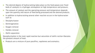  The desired degree of hydrocracking takes place as the feed passes over fixed
beds of catalysts in a hydrogen atmosphere at high temperature and pressure.
 The amount of catalyst and the operating pressure and temperature depends
upon the quantity and nature of feed being processed and the desired products.
 In addition to hydrocracking several other reaction occurs in the hydrocracker
such as
1) Desulphurizaton
2) Denitrogenation
3) Oxygen removal
4) Halides removal
5) Olefin separation
Desulphurization is the most rapid reaction but saturation of olefin rection liberates
the greatest amount of heat.
 Products are a mixture of pure paraffins, napthenes and aromatics.
 