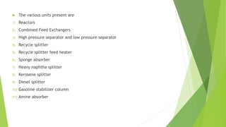  The various units present are
1) Reactors
2) Combined Feed Exchangers
3) High pressure separator and low pressure separator
4) Recycle splitter
5) Recycle splitter feed heater
6) Sponge absorber
7) Heavy naphtha splitter
8) Kerosene splitter
9) Diesel splitter
10) Gasoline stabilizer column
11) Amine absorber
 