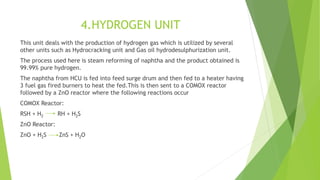 4.HYDROGEN UNIT
This unit deals with the production of hydrogen gas which is utilized by several
other units such as Hydrocracking unit and Gas oil hydrodesulphurization unit.
The process used here is steam reforming of naphtha and the product obtained is
99.99% pure hydrogen.
The naphtha from HCU is fed into feed surge drum and then fed to a heater having
3 fuel gas fired burners to heat the fed.This is then sent to a COMOX reactor
followed by a ZnO reactor where the following reactions occur
COMOX Reactor:
RSH + H2 RH + H2S
ZnO Reactor:
ZnO + H2S ZnS + H2O
 