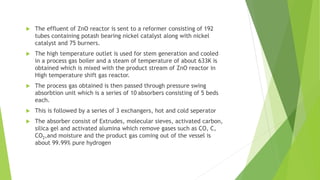  The effluent of ZnO reactor is sent to a reformer consisting of 192
tubes containing potash bearing nickel catalyst along with nickel
catalyst and 75 burners.
 The high temperature outlet is used for stem generation and cooled
in a process gas boiler and a steam of temperature of about 633K is
obtained which is mixed with the product stream of ZnO reactor in
High temperature shift gas reactor.
 The process gas obtained is then passed through pressure swing
absorbtion unit which is a series of 10 absorbers consisting of 5 beds
each.
 This is followed by a series of 3 exchangers, hot and cold seperator
 The absorber consist of Extrudes, molecular sieves, activated carbon,
silica gel and activated alumina which remove gases such as CO, C,
CO2,and moisture and the product gas coming out of the vessel is
about 99.99% pure hydrogen
 