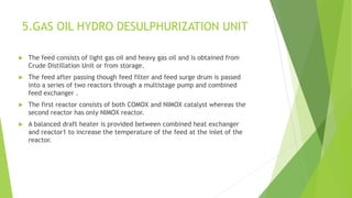 5.GAS OIL HYDRO DESULPHURIZATION UNIT
 The feed consists of light gas oil and heavy gas oil and is obtained from
Crude Distillation Unit or from storage.
 The feed after passing though feed filter and feed surge drum is passed
into a series of two reactors through a multistage pump and combined
feed exchanger .
 The first reactor consists of both COMOX and NIMOX catalyst whereas the
second reactor has only NIMOX reactor.
 A balanced draft heater is provided between combined heat exchanger
and reactor1 to increase the temperature of the feed at the inlet of the
reactor.
 