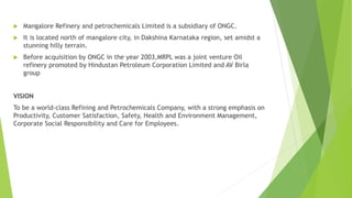  Mangalore Refinery and petrochemicals Limited is a subsidiary of ONGC.
 It is located north of mangalore city, in Dakshina Karnataka region, set amidst a
stunning hilly terrain.
 Before acquisition by ONGC in the year 2003,MRPL was a joint venture Oil
refinery promoted by Hindustan Petroleum Corporation Limited and AV Birla
group
VISION
To be a world-class Refining and Petrochemicals Company, with a strong emphasis on
Productivity, Customer Satisfaction, Safety, Health and Environment Management,
Corporate Social Responsibility and Care for Employees.
 