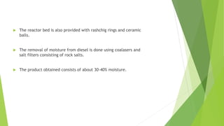  The reactor bed is also provided with rashchig rings and ceramic
balls.
 The removal of moisture from diesel is done using coalasers and
salt filters consisting of rock salts.
 The product obtained consists of about 30-40% moisture.
 