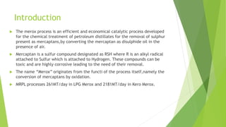 Introduction
 The merox process is an efficient and economical catalytic process developed
for the chemical treatment of petroleum distillates for the removal of sulphur
present as mercaptans,by converting the mercaptan as disulphide oil in the
presence of air.
 Mercaptan is a sulfur compound designated as RSH where R is an alkyl radical
attached to Sulfur which is attached to Hydrogen. These compounds can be
toxic and are highly corrosive leading to the need of their removal.
 The name “Merox” originates from the functi of the process itself,namely the
conversion of mercaptans by oxidation.
 MRPL processes 261MT/day in LPG Merox and 2181MT/day in Kero Merox.
 