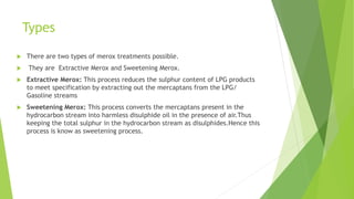 Types
 There are two types of merox treatments possible.
 They are Extractive Merox and Sweetening Merox.
 Extractive Merox: This process reduces the sulphur content of LPG products
to meet specification by extracting out the mercaptans from the LPG/
Gasoline streams
 Sweetening Merox: This process converts the mercaptans present in the
hydrocarbon stream into harmless disulphide oil in the presence of air.Thus
keeping the total sulphur in the hydrocarbon stream as disulphides.Hence this
process is know as sweetening process.
 
