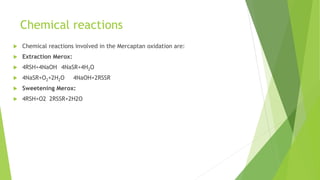 Chemical reactions
 Chemical reactions involved in the Mercaptan oxidation are:
 Extraction Merox:
 4RSH+4NaOH 4NaSR+4H2O
 4NaSR+O2+2H2O 4NaOH+2RSSR
 Sweetening Merox:
 4RSH+O2 2RSSR+2H2O
 