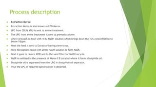 Process description
 Extraction Merox:
 Extraction Merox is also known as LPG Merox.
 LPG from CDU& VDU is sent to amine treatment.
 The LPG from amine treatment is sent to prewash column.
 where prewash is done with 10 Be NaOH solution which brings down the H2S concentration to
below 10ppm.
 Next the feed is sent to Extractor having sieve trays.
 Here Mercaptans react with 20 Be NaOH solution to form NaSR.
 Next it goes to caustic KOD and to the sand filter for NaOH recycle.
 NaSR is oxidized in the presence of Merox F.B catalyst where it forms disulphide oil.
 Disulphide oil is separated from the LPG in disulphide oil separator.
 Thus the LPG of required specification is obtained.
 