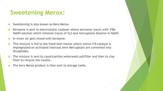 Sweetening Merox:
 Sweeteninig is also known as Kero Merox.
 Kerosene is sent to electrostatic coaleser where kerosene reacts with 30Be
NaOH solution which removes traces of H2S and mercaptans dissolve in NaOH.
 In mixer air gets mixed with kerosene.
 This mixture is fed to the fixed bed reactor where merox F.B catalyst is
impregnated on activated charcoal,here Mercaptans are converted into
disulphides.
 The mixture is sent to causticsettler,waterwash,saltfilter and then to clay
filter to recycle the caustic.
 The kero Merox product is then sent to storage tanks.
 