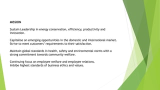 MISSION
Sustain Leadership in energy conservation, efficiency, productivity and
innovation.
Capitalise on emerging opportunities in the domestic and international market.
Strive to meet customers’ requirements to their satisfaction.
Maintain global standards in health, safety and environmental norms with a
strong commitment towards community welfare.
Continuing focus on employee welfare and employee relations.
Imbibe highest standards of business ethics and values.
 