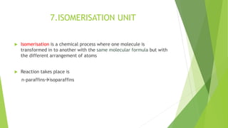 7.ISOMERISATION UNIT
 Isomerisation is a chemical process where one molecule is
transformed in to another with the same molecular formula but with
the different arrangement of atoms
 Reaction takes place is
n-paraffinsisoparaffins
 