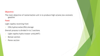 Objective:
The main objective of isomerisation unit is to produce high octane,low aromatic
gasoline
Feed:
Light naptha receiving from
 CDU,hydrocracker,RSU,storage
Overall process is divided in to 3 sections
 Light naptha hydro treater unit(LNHT)
 Bensat section
 Penex section
 