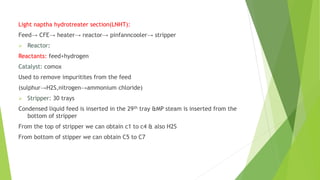 Light naptha hydrotreater section(LNHT):
Feed→ CFE→ heater→ reactor→ pinfanncooler→ stripper
 Reactor:
Reactants: feed+hydrogen
Catalyst: comox
Used to remove impuritites from the feed
(sulphur→H2S,nitrogen→ammonium chloride)
 Stripper: 30 trays
Condensed liquid feed is inserted in the 29th tray &MP steam is inserted from the
bottom of stripper
From the top of stripper we can obtain c1 to c4 & also H2S
From bottom of stipper we can obtain C5 to C7
 