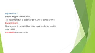 Depentanizer :
Bottom stripper→depentanizer.
The bottom product of depentanizer is sent to bensat section
Bensat section:
Here benzene is converted to cyclohexanes in a bensat reactor
Catalyst:H8
methanater:CO→CO2→CH4
 