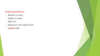 Product specifications:
 Benzene % is zero
 Sulphur % is zero
 RON is 91
 Density is in the range of 0.65
 Licensor:UOP
 