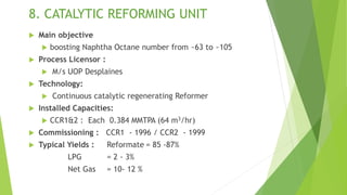 8. CATALYTIC REFORMING UNIT
 Main objective
 boosting Naphtha Octane number from ~63 to ~105
 Process Licensor :
 M/s UOP Desplaines
 Technology:
 Continuous catalytic regenerating Reformer
 Installed Capacities:
 CCR1&2 : Each 0.384 MMTPA (64 m3/hr)
 Commissioning : CCR1 - 1996 / CCR2 - 1999
 Typical Yields : Reformate = 85 -87%
LPG = 2 - 3%
Net Gas = 10- 12 %
 