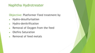 Naphtha Hydrotreater
Objective: Platformer Feed treatment by
 Hydro-desulfurisation
 Hydro-denitrification
 Removal of Oxygen from the feed
 Olefins Saturation
 Removal of feed metals
 