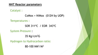 NHT Reactor parameters
Catalyst :
CoMox + NiMox (S12H by UOP)
Temperatures :
SOR 311ºC / EOR 343ºC
System Pressure :
35 Kg/cm2G
Hydrogen to Hydrocarbon ratio:
80-100 NM3/M3
 