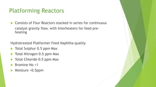 Platforming Reactors
 Consists of Four Reactors stacked in series for continuous
catalyst gravity flow, with Interheaters for feed pre-
heating
Hydrotreated Platformer Feed Naphtha quality
 Total Sulphur 0.5 ppm Max
 Total Nitrogen 0.5 ppm Max
 Total Chloride 0.5 ppm Max
 Bromine No <1
 Moisture <0.5ppm
 