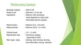 Platforming Catalyst
Bimetallic Catalyst : UOP R-134
Shape & size : spherical, 1.5 mm dia
Ingredients : Platinum with promoting
metal dispersed on high purity
chlorinated Alumina support.
Metal function : Platinum (0.2 - 0.6 wt%)
Metal promoter : Rhenium (0.03 - 0.7 wt%)
Chloride levels : 1.0 - 1.3 wt%
Regeneration type : Continuous catalyst
regeneration (CCR)
Main regen. steps : Inerting, Dust removal, Burning,
Oxy-chlorination, drying, reduction
 