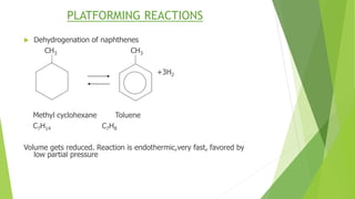 PLATFORMING REACTIONS
 Dehydrogenation of naphthenes
CH3 CH3
+3H2
Methyl cyclohexane Toluene
C7H14 C7H8
Volume gets reduced. Reaction is endothermic,very fast, favored by
low partial pressure
 