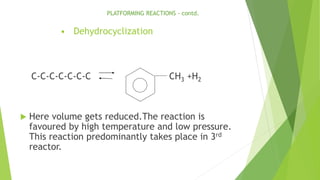 • Dehydrocyclization
C-C-C-C-C-C-C CH3 +H2
 Here volume gets reduced.The reaction is
favoured by high temperature and low pressure.
This reaction predominantly takes place in 3rd
reactor.
PLATFORMING REACTIONS - contd.
 