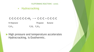 • Hydrocracking
C-C-C-C-C-C-C+H2 C-C-C + C-C-C-C
N-Heptane Propane Butane
C7H16 C3H8 C4H10
 High pressure and temperature accelerates
Hydrocracking, is Exothermic.
PLATFORMING REACTIONS - contd.
 