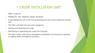 1.CRUDE DISTILLATION UNIT
 FEED: Crude oil
 PRODUCTS: LPG, Naphtha, Diesel, Kerosene
 Crude distillation unit is the first processing unit and is also called the mother
unit.
 The CDU is divided into two main categories
1) Heating and desalting the crude
2) Distillating or separating the crude into fractions
 The CDU is often referred as atmospheric distillation unit because it operates
at slightly above atmospheric pressure.
 