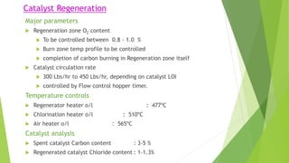 Catalyst Regeneration
Major parameters
 Regeneration zone O2 content
 To be controlled between 0.8 - 1.0 %
 Burn zone temp profile to be controlled
 completion of carbon burning in Regeneration zone itself
 Catalyst circulation rate
 300 Lbs/hr to 450 Lbs/hr, depending on catalyst LOI
 controlled by Flow control hopper timer.
Temperature controls
 Regenerator heater o/l : 477ºC
 Chlorination heater o/l : 510ºC
 Air heater o/l : 565ºC
Catalyst analysis
 Spent catalyst Carbon content : 3-5 %
 Regenerated catalyst Chloride content : 1-1.3%
 