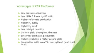 Advantages of CCR Platformer
 Low pressure operation
 Low LHSV & lower H2/HC ratio
 Higher reformate production
 Higher H2 purity
 Higher H2 yield
 Low catalyst quantity
 Uniform yield throughout the year
 Better for aromatics production
 Higher reliability & higher octane yield
 No need for addition of Tetra ethyl lead (lead is nil
in MS)
 