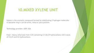 10.MIXED XYLENE UNIT
Xylene is the aromatic compound formed by substituting 2 hydrogen molecules
in benzene ring.It can be ortho, meta or para position.
Technology provider: UOP, USA
Feed : Heavy reformate from CCR containing C7,C8,C9 hydrocarbons with traces
of C4,C5 and C6 hydrocarbons.
 