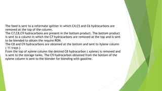 The feed is sent to a reformate splitter in which C4,C5 and C6 hydrocarbons are
removed at the top of the column.
The C7,C8,C9 hydrocarbons are present in the bottom product. The bottom product
is sent to a column in which the C7 hydrocarbons are removed at the top and is sent
to be blended to obtain the require RON.
The C8 and C9 hydrocarbons are obtained at the bottom and sent to Xylene column
( 11 trays )
From the top of xylene column the desired C8 hydrocarbon ( xylene) is removed and
is sent to the storage tanks. The C9 hydrocarbon obtained from the bottom of the
xylene column is sent to the blender for blending with gasoline.
 