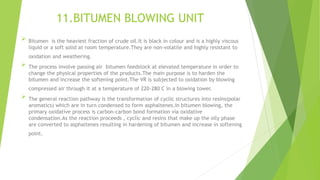 11.BITUMEN BLOWING UNIT
 Bitumen is the heaviest fraction of crude oil.It is black in colour and is a highly viscous
liquid or a soft solid at room temperature.They are non-volatile and highly resistant to
oxidation and weathering.
 The process involve passing air bitumen feedstock at elevated temperature in order to
change the physical properties of the products.The main purpose is to harden the
bitumen and increase the softening point.The VR is subjected to oxidation by blowing
compressed air through it at a temperature of 220-280 C in a blowing tower.
 The general reaction pathway is the transformation of cyclic structures into resins(polar
aromatics) which are in turn condensed to form asphaltenes.In bitumen blowing, the
primary oxidative process is carbon-carbon bond formation via oxidative
condensation.As the reaction proceeds , cyclic and resins that make up the oily phase
are converted to asphaltenes resulting in hardening of bitumen and increase in softening
point.
 