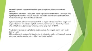 Bitumen/Asphalt is categorized into four types: Straight run, blown, cutback and
emulsion.
1.Straight run bitumen is a black/dark brown high viscous solid material. Flashing at very
high temperatures of the vacuum residue is required in order to produce this bitumen.
There are two major characteristics of bitumen:
Softening point: It is the temperature at which an object with a standardized weight and
shape will start to sink into the asphalt. Common practice is to use steel balls, which is
what MRPL follows. Commercial softening points range from 80-340°F.
Penetration: Hardness of asphalt once load is applied. The range is from 0 (very hard) –
250 (very soft)
1.Blown bitumen is produced by blowing hot air into softer grades of the asphalt causing
a chemical reaction yielding more rubbery and harder asphalt.
 