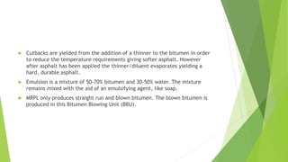  Cutbacks are yielded from the addition of a thinner to the bitumen in order
to reduce the temperature requirements giving softer asphalt. However
after asphalt has been applied the thinner/diluent evaporates yielding a
hard, durable asphalt.
 Emulsion is a mixture of 50-70% bitumen and 30-50% water. The mixture
remains mixed with the aid of an emulsifying agent, like soap.
 MRPL only produces straight run and blown bitumen. The blown bitumen is
produced in this Bitumen Blowing Unit (BBU).
 