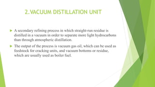 2.VACUUM DISTILLATION UNIT
 A secondary refining process in which straight-run residue is
distilled in a vacuum in order to separate more light hydrocarbons
than through atmospheric distillation.
 The output of the process is vacuum gas oil, which can be used as
feedstock for cracking units, and vacuum bottoms or residue,
which are usually used as boiler fuel.
 
