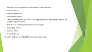  Vacuum distillation column is divided into three sections
1) The top section
2) The middle section
3) The bottom section
 Here, chimney trays are used to draw products since downcomers cannot be
used for packed column.
 The streams coming of the column is of 3 types
1) circulating reflux
2) Internal reflux
3) Product stream
Demister pads are provided to trap entrained droplets.
 
