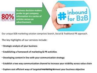 Our unique B2B marketing solution comprises Search, Social & Traditional PR approach.
The key highlights of our services include:
• Strategic analysis of your business
• Establishing a framework of marketing & PR activities
• Developing content in line with your communication strategy
• Establish a two way communication channel to increase your visibility across value chain
• Explore cost efficient ways of targeted marketing to meet your business objective
Business decision-makers
prefer to get company
information in a series of
articles versus an
advertisement.*Roper Public Affairs
 