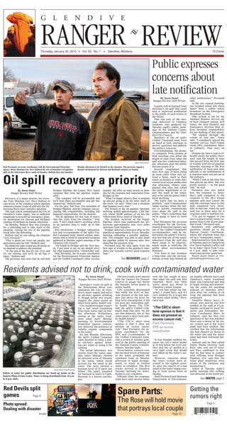 REVIEWThursday, January 22, 2015 • Vol. 53, No. 7 • Glendive, Montana 75 Cents
RANGER
G L E N D I V E
Paul Peronard, on-scene coordinator with the Environmental Protection
Agency, shows Montana Gov. Steve Bullock the site of Saturday’s oil pipeline
spill on the Yellowstone River south of Glendive. Bullock flew into Glendive
Monday afternoon to be briefed on the situation. The governor signed a
disaster declaration for Dawson and Richland counties on Sunday.
Jason Stuart photo
Red Devils split
games
Getting the
rumors right
Photo spread:
Dealing with disaster
Page 8
Spare Parts:
The Rose will hold movie
that portrays local couple
Page 18Insider
Page 4
By Jason Stuart
Ranger-Review Staff Writer
Recovery is a major priority for every-
one from Montana Gov. Steve Bullock to
executives of the company whose pipeline
released a major crude oil spill into the Yel-
lowstone River near Glendive Saturday.
The spill, which contaminated the City of
Glendive’s water supply, was of sufficient
magnitude to provoke an emergency disas-
ter declaration for Dawson and Richland
counties by Bullock on Sunday afternoon.
On Monday, Bullock flew into Glendive
for a debriefing and to take stock of the
situation, visiting the site of the pipeline
break after the debriefing.
Bullock said he was taking the situation
“very seriously.”
“This is about our river, our people, our
agriculture and our fish,” Bullock said.
He added the state would use all means at
its disposal to address the situation.
“At the end of the day, it’s our river and
it’s our citizens and we’ll do all that it
takes,” Bullock said.
The governor was clear that he will hold
Bridger Pipeline, the Casper, Wyo. based
company that owns the pipeline, respon-
sible.
“The company will be accountable and
we’ll hold them accountable and get this
cleaned up,” Bullock said.
For his part, Tad True, vice president of
Bridger Pipeline, said his company was ac-
cepting full responsibility, including full
financial responsibility, for the disaster.
“We do apologize for any type of worry
that has come from the situation,” True
said. “I don’t think there’s anything worse
as an operator than to wake up to that
news.”
Ken Dockweiler, a Bridger representa-
tive and co-commander of the spill’s Uni-
fied Command team, shared similar senti-
ments with a crowd of concerned residents
gathered at Tuesday night’s meeting of the
Glendive City Council.
“On behalf of Bridger and the True fam-
ily, I just want to say we are deeply sorry
for what happened here,” Dockweiler said.
Paul Peronard, the on-scene coordinator
for the Environmental Protection Agency
and the Unified Command’s other co-com-
mander, did offer up some praise on Mon-
day for the response and cooperation from
Bridger so far.
“What I’m happy about is they’ve stepped
up and are going to do the lion’s share of
the work,” he said. “That’s not a situation
that happens every time.”
The breach of the oil pipeline Saturday
morning spilled approximately 1,200 bar-
rels (about 50,000 gallons) of oil into the
Yellowstone River south of Glendive.
The incident occurred on the Poplar
Pipeline, which runs underneath the Yel-
lowstone approximately nine river miles
upstream from Glendive.
Bridger detected a pressure drop on the
pipeline at approximately 10 a.m. Saturday
morning, indicating a possible malfunc-
tion. The company was able to shut down
the pipeline within 45 minutes after first
detecting the pressure drop.
Peronard said the time lapse from the
first sign of trouble to the pipeline’s shut-
down was “actually a pretty good response
time.”
By Jason Stuart
Ranger-Review Staff Writer
Lessons will be learned from
Saturday’s oil spill that could
lead to improved notification
to the public of such events in
the future.
That was part of the mes-
sage delivered to Glendive
residents who gathered for
Tuesday night’s public meet-
ings of the Dawson County
Commissioners and the Glen-
dive City Council.
Members of the oil spill’s
Unified Command team were
on hand at both meetings to
answer questions and address
the public’s concerns.
Overwhelmingly, the prima-
ry complaint from citizens at
both meetings was about the
length of time from when the
spill was first confirmed Satur-
day afternoon until the public
became aware of it.
Several complained that
their first sign of there being
an issue came when they no-
ticed a funny smell in their
water on Sunday or when they
visited local social media sites
that afternoon. Others com-
plained that they had called
the police department to re-
port the smell in the water,
only to be told the police didn’t
know anything.
“We know that we have a
problem,” said Commissioner
Adam Gartner about the fail-
ure to quickly communicate
news about the spill to the
public. “That’s something that
we’re going to have to work
on.”
Paul Peronard, the on-scene
coordinator for the Environ-
mental Protection Agency and
one of the Unified Command’s
co-commanders, said he un-
derstands the public’s frustra-
tion and that one of the major
takeaways from the spill was
there needs to be improve-
ments made in notifying the
public about environmental
disasters.
“I’ve been in this business
a long time, and the environ-
mental system lags behind all
other notifications,” Peronard
said.
At the city council meeting,
one resident asked why there
hadn’t been a public notice
broadcast on the Emergency
Broadcast System.
That system is run by the
National Weather Service out
of their Glasgow station. Jeff
Gates, the area Disaster and
Emergency Services field of-
ficer, accepted responsibility
for not thinking of that option.
“We slipped through the
cracks on that one,” Gates
said. “I completely spaced the
weather service. Don’t blame
(local DES coordinator Mary
Jo Gehnert). That one’s on
me.”
Despite the time it took to of-
ficially notify the public, Pero-
nard said the length of time
that passed from the first sign
of trouble with the oil pipeline
Saturday morning to the first
notification of local and state
officials to the mobilization of
a response team was not out of
the ordinary.
“When I look at the time line
that played out here, this was
pretty typical — on the good
side,” he said.
Peronard was also asked
how the response to Satur-
day’s spill compared to the
response to the 2011 Exxon
pipeline spill near Laurel. He
said the response times to this
spill compared very favor-
ably to that one, which he said
took two to three days for a
response team to mobilize for.
“I’ve got to suggest to you
this is a much better, easier re-
sponse than to the Exxon pipe-
line break,” Peronard said.
Residents with additional
questions should go to the
Dawson County Courthouse,
where the response team has
set up a “community center.”
Representatives from Bridg-
er Pipeline and Liz Chang from
Gov. Steve Bullock’s office will
be on hand there from 9 a.m.
to 5 p.m. daily to take com-
ments and answer questions.
Reach Jason Stuart at rrre-
porter@rangerreview.com.
By Jason Stuart
Ranger-Review Staff Writer
Saturday’s crude oil spill in
the Yellowstone River con-
taminated the City of Glen-
dive’s water supply and led to
an advisory against drinking
it, though initial test results
suggest the water posed no
short-term public health risk.
City residents began report-
ing a bad smell emanating
from their water taps on Sun-
day afternoon. Preliminary
testing at the water treat-
ment plant early Monday
morning by Environmental
Protection Agency contrac-
tors detected the presence of
volatile organic compounds
in the water.
By late Monday afternoon,
the spill’s Unified Command
team decided to issue a pub-
lic advisory against drink-
ing city water or using it for
cooking.
The initial laboratory test
results from the water sam-
ples taken Monday showed
an elevated level of benzene
in the water, which would
account for the smell in the
water. The tests showed a
benzene level of 15 parts per
billion. The safety standard
for benzene in water is 5 ppb.
Benzene is a known carcino-
gen.
The test results were shared
with the Centers for Disease
Control to gauge the threat
the benzene levels posed to
public health.
CDC scientists determined
that while the level of ben-
zene present in the test sam-
ples was above the level for
long term consumption, it did
not pose any immediate pub-
lic health threat. The CDC
told the spill’s Unified Com-
mand team that they “do not
see that domestic use of this
water poses a short term pub-
lic health hazard.”
“(The CDC’s) short term
opinion is that it does not
present an excess cancer
risk,” Paul Peronard, the on-
scene coordinator for the
EPA and co-commander of
the Unified Command team,
told a crowd of citizens gath-
ered at the public meeting of
the Dawson County Commis-
sioners Tuesday night.
Nevertheless, concern over
the elevated levels of benzene
in the water prompted the
command team on Monday
afternoon to begin arrange-
ments to truck in bottled
water to Glendive. The first
trucks arrived in Glendive
Tuesday morning for distri-
bution to city residents.
Officials from the response
team have said several times
over the last couple of days
that when the spill was first
reported, there was little
worry about any threat to
Glendive’s water system.
“If you had asked me Sat-
urday, I would have said it’s
very unlikely for it to get into
the water plant intake,” Pero-
nard said.
It was thought unlikely be-
cause the city’s water intake
is 14 feet below the river sur-
face and the oil spilled is a
very light crude that should
stay afloat on the water’s sur-
face.
However, concerns about
the water system were el-
evated to the highest prior-
ity once the reports of a bad
smell in the water began com-
ing in from across town on
Sunday.
Both Peronard and Montana
Department of Environmen-
tal Quality officials have said
Glendive’s water treatment
plant was contacted and told
to begin testing and monitor-
ing the water for anything
unusual on Saturday after-
noon after the release of oil
from the pipeline had been
confirmed.
Glendive Mayor Jerry Ji-
mison, who said he was first
notified of the spill at 8 a.m.
Sunday morning by local Di-
saster and Emergency Ser-
vices Coordinator Mary Jo
Gehnert, said his first two
questions to her was whether
there was a threat to the wa-
ter system and if the water
plant had been notified. She
verified that the information
she had showed no threat to
the water and said the water
plant had been informed Sat-
urday.
Jimison said he then called
Public Works Director Jack
Rice, who was out of town,
and Rice confirmed to him
that he had been in contact
with officials from Bridger
Pipeline, LLC and that the
water plant employees were
aware of the situation and
monitoring it.
Asked at Tuesday night’s
public meeting why nothing
was detected in the water pri-
Oil spill recovery a priority
See RECOVERY, page 2
Pallets of water for public distribution are lined up inside of the
Eastern Plains Events Center. Water is being distributed from 10 a.m.
to 8 p.m. daily.
Residents advised not to drink, cook with contaminated water
See WATER, page 2
Jamie Ausk Crisafulli photo
“(The CDC’s) short-
term opinion is that it
does not present an
excess cancer risk,”
Paul Peronard,
EPA on-scene
coordinator
Public expresses
concerns about
late notification
 