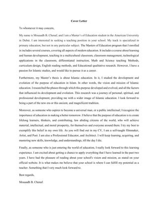 Cover Letter
To whomever it may concern,
My name is Mouaadh B. Chenaf, and I am a Master’s of Education student in the American University
in Dubai. I am interested in seeking a teaching position in your school. My track is specialized in
primary education, but not in any particular subject. The Masters of Education program that I enrolled
in includes several courses, covering all aspects of modern education. It includes a course about learning
and human development, teaching in a multicultural classroom, classroom management, technological
applications in the classroom, differentiated instruction, Math and Science teaching Methods,
curriculum design, English reading methods, and Educational qualitative research. However, I have a
passion for Islamic studies, and would like to pursue it as a career.
Furthermore, my Master’s thesis is about Islamic education. In it, I studied the development and
evolution of the purpose of education in Islam. In other words, the vision and mission of Islamic
education. I researched the phases through which this purpose developed and evolved, and all the factors
that influenced its development and evolution. This research was a journey of personal, spiritual, and
professional development; providing me with a wider image of Islamic education. I look forward to
being a part of the new era or this ancient, and magnificent tradition.
Moreover, as someone who aspires to become a universal man, or a public intellectual; I recognize the
importance of education in making a better tomorrow. I believe that the purpose of education is to create
lifelong learners, thinkers, and contributing, law abiding citizens of the world, who will achieve
material, intellectual, and moral prosperity, for themselves and everyone around them. I try my best to
exemplify this belief in my own life. As you will find out in my CV, I am a self-taught filmmaker,
Artist, and Poet. I am also a Professional Educator, and Architect. I will keep learning, acquiring, and
mastering new skills, knowledge, and understandings, till the day I die.
Finally, as someone who is just entering the world of education, I really look forward to this learning
experience. I am excited about getting a chance to apply everything that I have learned in the past two
years. I have had the pleasure of reading about your school's vision and mission, as stated on your
official website. It is what makes me believe that your school is where I can fulfill my potential as a
teacher. Something that I very much look forward to.
Best regards,
Mouaadh B. Chenaf.
 