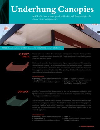 21 | Architectural Design Solutions
Classic®
series
Classic®
Series is an excellent choice for canopies, walkway covers and softs. Proven capabilities
make this a versatile and valuable design tool. The Classic®
Series creates a clean, ush appearance
when used as a canopy system.
Panels may be secured to the structure by using clips or expansion fasteners. Both are positive
fastened methods creating a secure interlock between the panel and structure. This versatile
panel can be attached to the bottom of the roof structural system whether it is light gauge
framing, purlins, structural steel or joists. When specifying the Classic®
Series, please note the
panel surface to be painted on the top or bottom.
Product Specications
• Applications: Canopies, Walkway Covers and Soffits
• Coverage Widths: 12 and 16
• Panel Attachment: Concealed Fastening System
• Gauges: 24 (standard); 22 (optional)
• Finishes: Smooth (standard); Embossed (optional)
• Coatings: Galvalume Plus®
, Signature®
200,
Signature®
300, Signature®
300 Metallic
QwikLok™
QwikLok™ provides the basic design element for any type of canopy cover, walkway or soft.
QwikLok™ can be assembled from the underside of the structure one panel at a time, producing
a ush appearance with no exposed fasteners.
Easy-to-trim ush surfaces make transitions to conventional material simple without major
concern for creating special conditions. Direct the ow of water to any desired drainage point by
combining QwikLok™ with an MBCI fascia/gutter. High gloss nish, immense water carrying
capacity and long span characteristics make QwikLok™ today’s most popular choice for any
underside application.
Product Specications
• Applications: Canopies, Walkway Covers and Soffits
• Coverage Widths: 12
• Panel Attachment: Concealed Fastening System
• Gauges: 24
• Finishes: Smooth (standard); Embossed (optional)
• Coatings: High Gloss White
MBCI offers two separate panel proles for underhung canopies, the
Classic®
Series and QwikLok™.
Underhung Canopies
Project: Texaco Service Station Location: Beaumont, TX Panel Profile: QwikLok™ Color: White
 