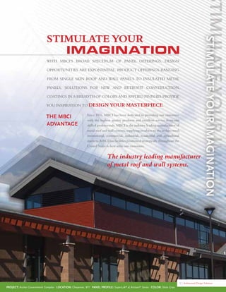 Project: Archer Government Complex Location: Cheyenne, WY Panel Profile: SuperLok®
& Artisan®
Series Color: Slate Gray
5 | Architectural Design Solutions
Since 1976, MBCI has been dedicated to providing our customers
with the highest quality products and excellent service from our
skilled professionals. MBCI is the industry leading manufacturer of
metal roof and wall systems, supplying products to the architectural,
institutional, commercial, industrial, residential and agricultural
markets. MBCI has facilities positioned strategically throughout the
United States to best serve our customers.
The MBCI
Advantage
With MBCI’s broad spectrum of panel offerings, design
opportunities are exponential. Product offerings ranging
from single skin roof and wall panels to insulated metal
panels, solutions for new and retroFit construction,
coatings in a breadth of colors and applied FInishes provide
you inspiration to design your masterpiece.
IMAGINATION
The industry leading manufacturer
of metal roof and wall systems.
STIMULATE YOUR
 